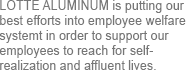 Lotte Aluminium is putting our best efforts into employee welfare systemt in order to support our employees to reach for self-realization and affluent lives.