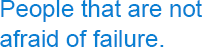 People that are not afraid of failure.