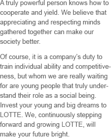 A truly powerful person knows how to cooperate and yield. We believe that appreciating and respecting minds gathered together can make our society better. Of course, it is a company’s duty to train individual ability and competitiveness, but whom we are really waiting for are young people that truly understand their role as a social being. Invest your young and big dreams to Lotte. We, continuously stepping forward and growing Lotte, will make your future bright.