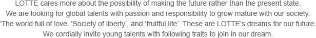 Lotte cares more about the possibility of making the future rather than the present state. We are looking for global talents with passion and responsibility to grow mature with our society. ‘The world full of love. 'Society of liberty’, and ‘fruitful life’. These are Lotte’s dreams for our future. We cordially invite young talents with following traits to join in our dream.