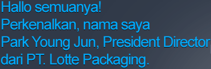 Hallo semuanya! Perkenalkan, nama saya Lee Hong Pyo, President Director dari PT. Lotte Packaging.