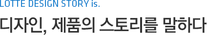 LOTTE DESIGN STORY is. 디자인, 제품의 스토리를 말하다
