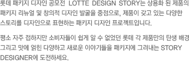 롯데 패키지 디자인 공모전  LOTTE DESIGN STORY는 상용화 된 제품의 패키지 리뉴얼 및 창의적 디자인 발굴을 중점으로, 제품이 갖고 있는 다양한 스토리를 디자인으로 표현하는 패키지 디자인 프로젝트입니다. 평소 자주 접하지만 소비자들이 쉽게 알 수 없었던 롯데 각 제품만의 탄생 배경 그리고 맛에 얽힌 다양하고 새로운 이야기들을 패키지에 그려내는 STORY DESIGNER에 도전하세요.