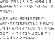 실패를 두려워하지 않고, 성공을 위해 도전하는 패기와 투지를 가진 젊은이를 초대합니다. 창조적 실패는 젊음의 특권입니다. 실패가 두려워 도전하지 않는 안정보다는 실패에서도 성공의 가능성을 찾을 수 있는 능동적이고 적극적인 도전 정신을 보다 가치 있게 여기고 있습니다.