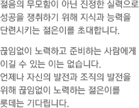 젊음의 무모함이 아닌 진정한 실력으로 성공을 쟁취하기 위해 지식과 능력을 단련시키는 젊은이를 초대합니다. 끊임없이 노력하고 준비하는 사람에게 이길 수 있는 이는 없습니다. 언제나 자신의 발전과 조직의 발전을 위해 끊임없이 노력하는 젊은이를 롯데는 기다립니다.