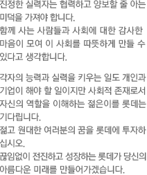 진정한 실력자는 협력하고 양보할 줄 아는 미덕을 가져야 합니다. 함께 사는 사람들과 사회에 대한 감사한 마음이 모여 이 사회를 따뜻하게 만들 수 있다고 생각합니다. 각자의 능력과 실력을 키우는 일도 개인과 기업이 해야 할 일이지만 사회적 존재로서 자신의 역할을 이해하는 젊은이를 롯데는 기다립니다. 젊고 원대한 여러분의 꿈을 롯데에 투자하 십시오. 끊임없이 전진하고 성장하는 롯데가 당신의 아름다운 미래를 만들어가겠습니다.